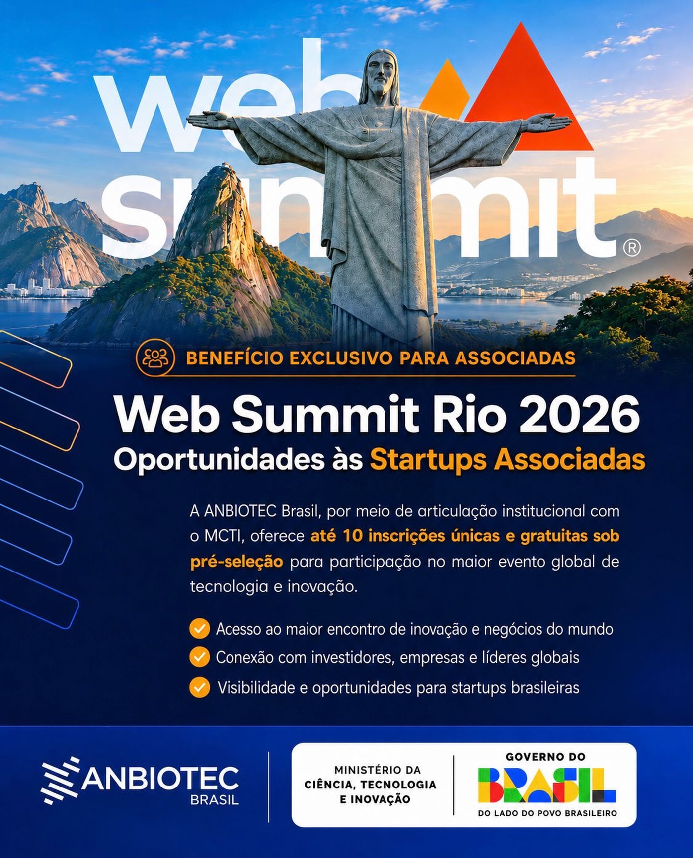 A ANBIOTEC Brasil informa que, por meio de articulação institucional junto ao Ministério da Ciência, Tecnologia e Inovação (MCTI), estamos oferecendo até 10 (dez) inscrições únicas e gratuitas para participação no Web Summit Rio 2026 um dos maiores eventos globais de tecnologia e inovação. As inscrições serão sob pré-seleção.

O encontro acontecerá entre os dias 8 e 11 de junho no Riocentro, Rio de Janeiro, reunindo milhares de startups, investidores e lideranças do ecossistema internacional de inovação. A edição deste ano prevê cerca de 1.500 startups participantes e mais de 600 investidores.

O benefício exclusivo busca ampliar a conexão das Startups Associadas da ANBIOTEC Brasil com tendências, networking, oportunidades de negócios e discussões estratégicas, envolvendo tecnologia, inovação e transformação digital, temas cada vez mais estratégicos para o setor de biotecnologia.

As Startups Associadas interessadas poderão manifestar interesse até o dia 29/5 pelo e-mail:
📩 adm@anbiotec.org.br 

Atenciosamente,

Setor de Comunicação 
ANBIOTEC BRASIL