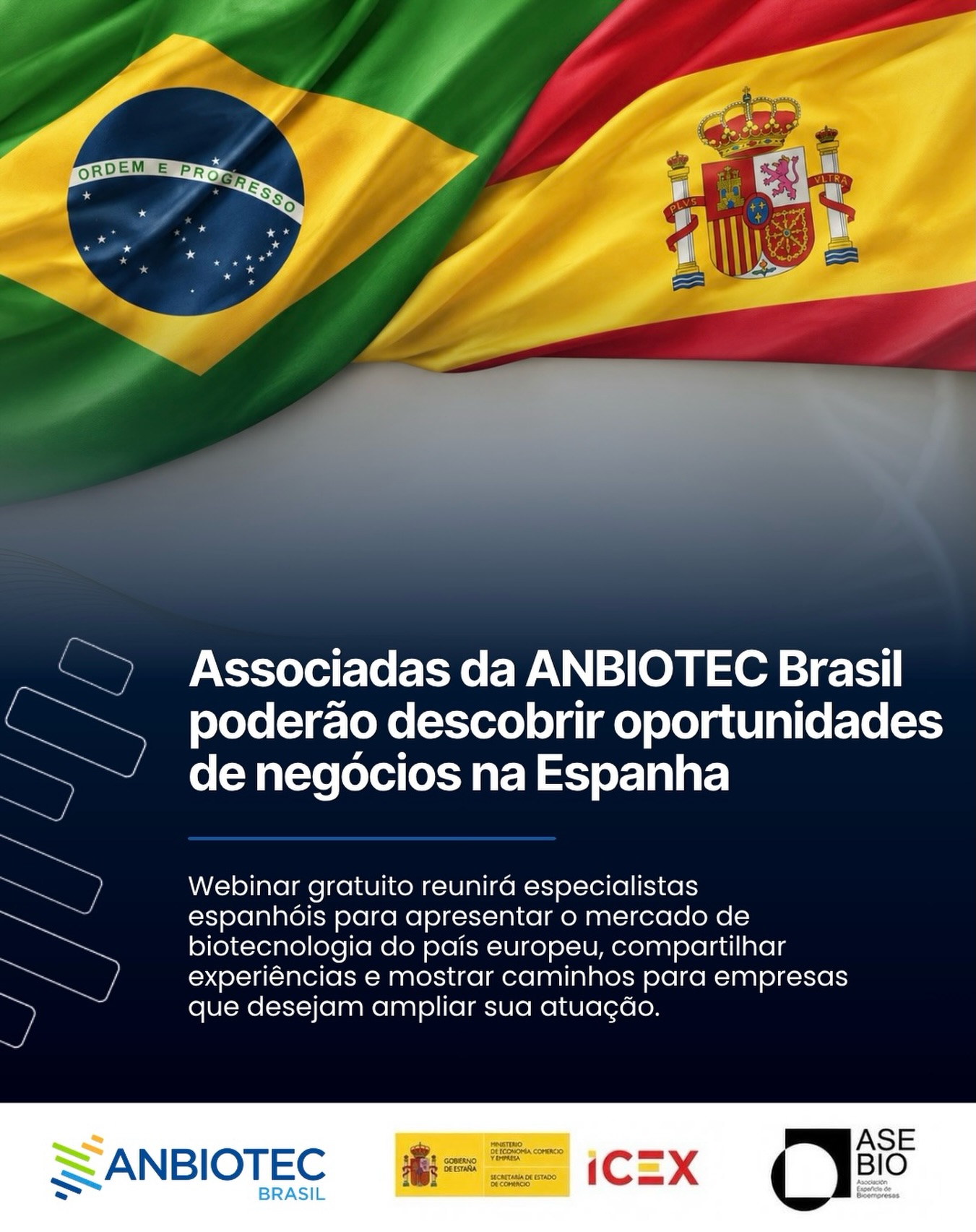 A ANBIOTEC Brasil realiza, no próximo dia 15 de julho, às 11h (horário de Brasília), o webinar “Espanha como destino estratégico de investimento para empresas brasileiras do setor biotecnológico”. Promovido em parceria com a SPAIN BUSINESS BRASIL, @icex_ e a @asebio - Asociación Española de Bioempresas, o encontro será realizado em formato on-line e reunirá especialistas brasileiros e espanhóis para apresentar as principais oportunidades de internacionalização voltadas às empresas de #biotecnologia e ciências da vida.
A programação abordará temas como o ambiente de negócios espanhol, os diferenciais competitivos do ecossistema de inovação da Espanha, além de experiências de #empresas brasileiras que já atuam no país.
O evento também contará com um espaço destinado à interação entre os participantes e os palestrantes, permitindo o esclarecimento de dúvidas sobre investimentos, #expansão internacional e acesso ao mercado europeu. A abertura será conduzida pela presidente-executiva da ANBIOTEC Brasil, @vansilvadasilva.
Reconhecida como um dos principais polos europeus de biotecnologia, a #Espanha reúne mais de mil empresas especializadas no setor, além de ocupar posição de destaque na realização de ensaios clínicos na União Europeia. O cenário torna o país uma alternativa estratégica para organizações brasileiras interessadas em ampliar sua atuação internacional, estabelecer parcerias e acessar novos mercados.
As inscrições são gratuitas e seguem abertas até o dia 14 de julho, às 18h59 (horário de Brasília). A @anbiotecbrasil convida seus Associados, parceiros e representantes do setor biotecnológico a participarem da iniciativa, que busca fortalecer a competitividade das empresas brasileiras e ampliar as conexões com um dos mais relevantes ecossistemas de inovação da Europa.